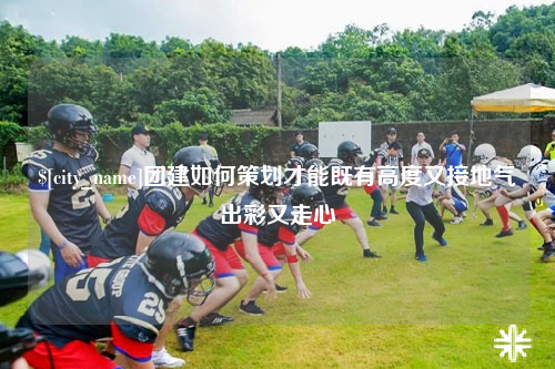 揭阳团建如何策划才能既有高度又接地气出彩又走心